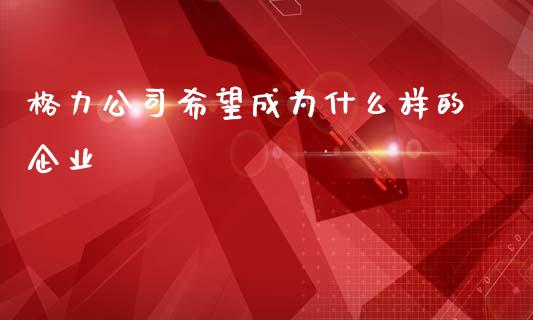 格力公司希望成为什么样的企业_https://www.fansifence.com_中国国际期货_第1张