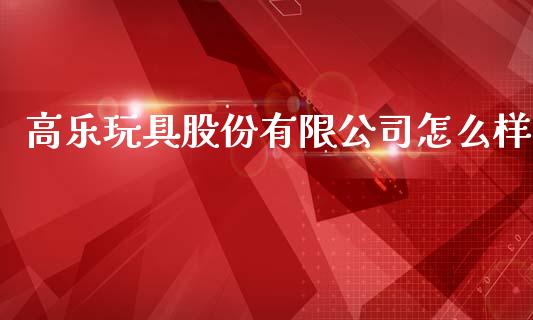 高乐玩具股份有限公司怎么样_https://www.fansifence.com_国际期货行情_第1张