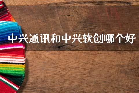 中兴通讯和中兴软创哪个好_https://www.fansifence.com_中国国际期货_第1张